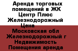 Аренда торговых помещений в ЖК «Центр Плюс», Железнодорожный › Цена ­ 5 000 - Московская обл., Железнодорожный г. Недвижимость » Помещения аренда   